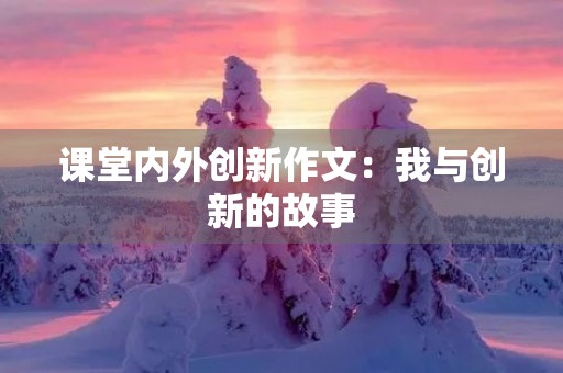 课堂内外创新作文:我与创新的故事 课堂内外创新作文:我与创新的故事