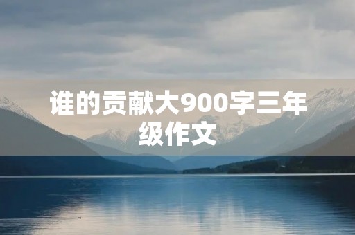 谁的贡献大900字三年级作文 谁的贡献大900字三年级作文