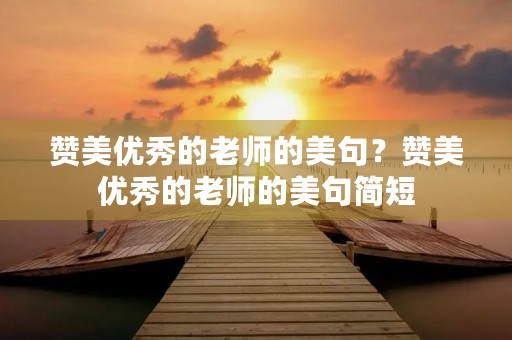 赞美优秀的老师的美句?赞美优秀的老师的美句简短 赞美优秀的老师的美句?赞美优秀的老师的美句简短