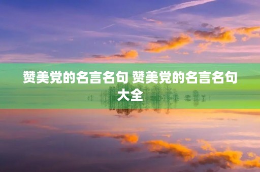 赞美党的名言名句 赞美党的名言名句大全 赞美党的名言名句 赞美党的名言名句大全