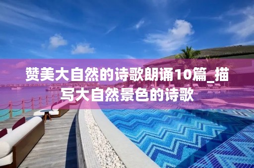 赞美大自然的诗歌朗诵10篇_描写大自然景色的诗歌 赞美大自然的诗歌朗诵10篇_描写大自然景色的诗歌