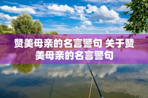 赞美母亲的名言警句 关于赞美母亲的名言警句 赞美母亲的名言警句 关于赞美母亲的名言警句