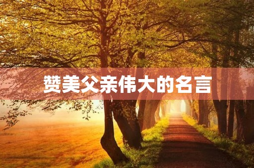 赞美父亲伟大的名言,赞美父亲伟大的名言名句 赞美父亲伟大的名言,赞美父亲伟大的名言名句