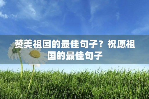 赞美祖国的最佳句子？祝愿祖国的最佳句子