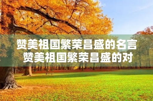 赞美祖国繁荣昌盛的名言 赞美祖国繁荣昌盛的对联 赞美祖国繁荣昌盛的名言 赞美祖国繁荣昌盛的对联