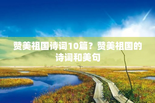 赞美祖国诗词10篇?赞美祖国的诗词和美句 赞美祖国诗词10篇?赞美祖国的诗词和美句
