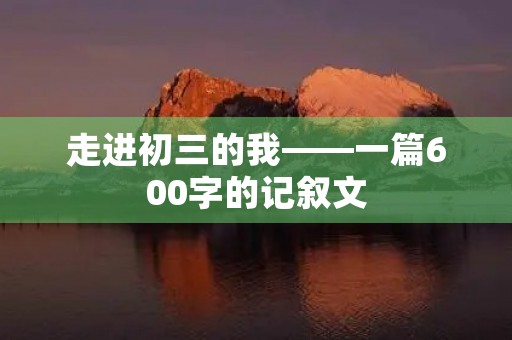 走进初三的我——一篇600字的记叙文 走进初三的我——一篇600字的记叙文
