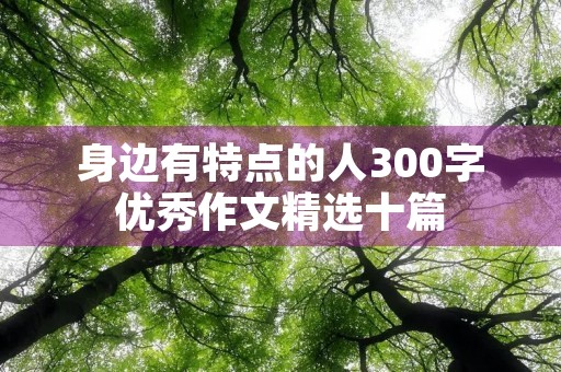 身边有特点的人300字优秀作文精选十篇 身边有特点的人300字优秀作文精选十篇