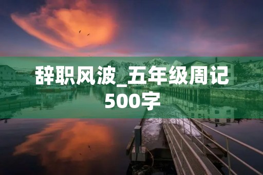 辞职风波_五年级周记500字 辞职风波_五年级周记500字