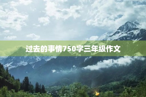 过去的事情750字三年级作文 过去的事情750字三年级作文
