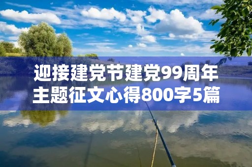 迎接建党节建党99周年主题征文心得800字5篇 迎接建党节建党99周年主题征文心得800字5篇