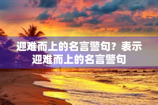 迎难而上的名言警句?表示迎难而上的名言警句 迎难而上的名言警句?表示迎难而上的名言警句