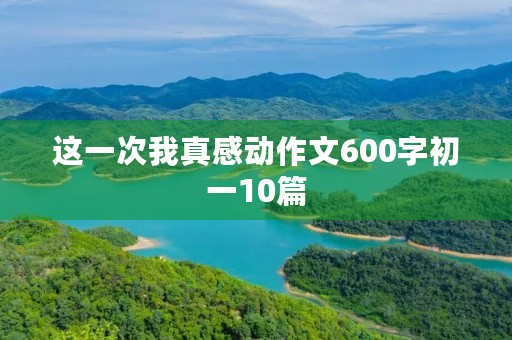 这一次我真感动作文600字初一10篇 这一次我真感动作文600字初一10篇