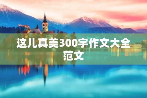 这儿真美300字作文大全范文 这儿真美300字作文大全范文