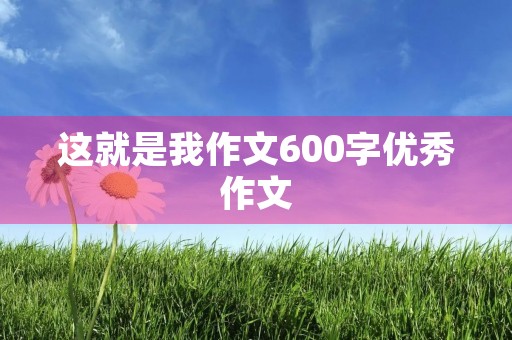 这就是我作文600字优秀作文 这就是我作文600字优秀作文