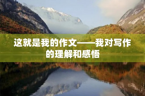 这就是我的作文——我对写作的理解和感悟 这就是我的作文——我对写作的理解和感悟