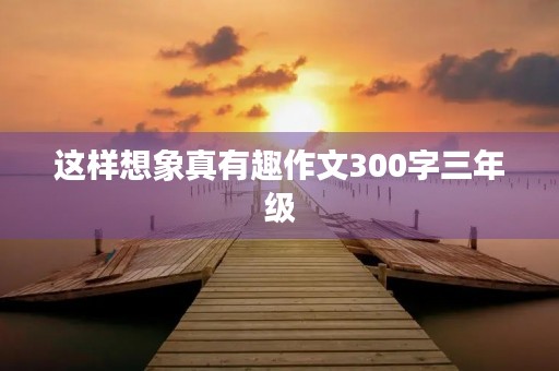 这样想象真有趣作文300字三年级 这样想象真有趣作文300字三年级