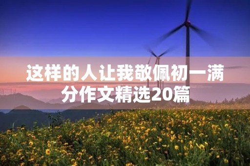 这样的人让我敬佩初一满分作文精选20篇 这样的人让我敬佩初一满分作文精选20篇