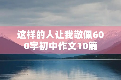 这样的人让我敬佩600字初中作文10篇 这样的人让我敬佩600字初中作文10篇
