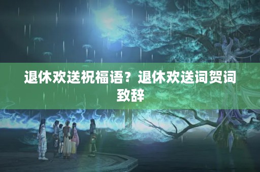 退休欢送祝福语？退休欢送词贺词致辞