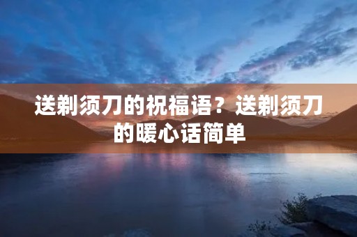 送剃须刀的祝福语？送剃须刀的暖心话简单
