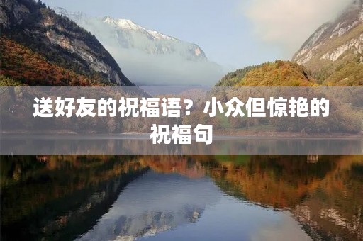 送好友的祝福语?小众但惊艳的祝福句 送好友的祝福语?小众但惊艳的祝福句