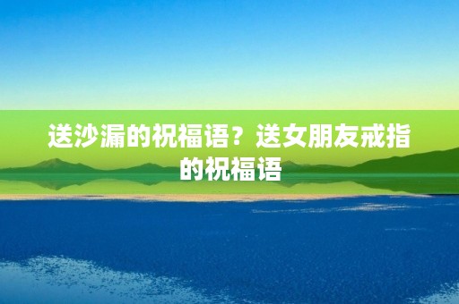 送沙漏的祝福语?送女朋友戒指的祝福语