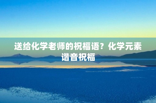 送给化学老师的祝福语?化学元素谐音祝福