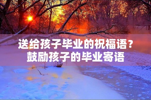 送给孩子毕业的祝福语?鼓励孩子的毕业寄语 送给孩子毕业的祝福语?鼓励孩子的毕业寄语