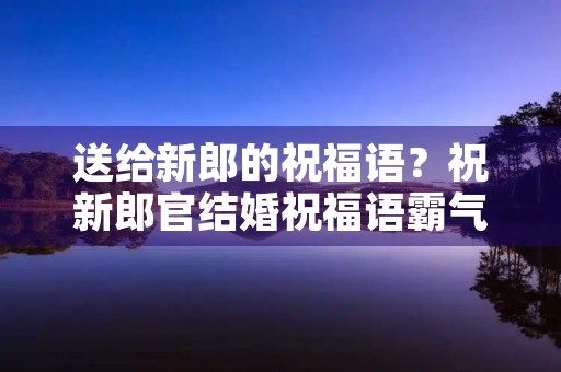 送给新郎的祝福语?祝新郎官结婚祝福语霸气 送给新郎的祝福语?祝新郎官结婚祝福语霸气