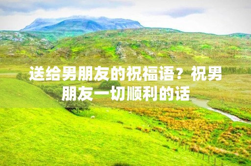 送给男朋友的祝福语?祝男朋友一切顺利的话 送给男朋友的祝福语?祝男朋友一切顺利的话