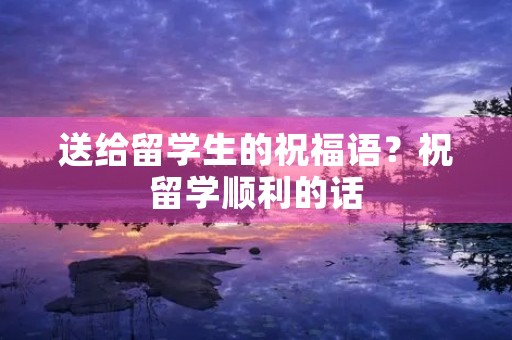 送给留学生的祝福语？祝留学顺利的话