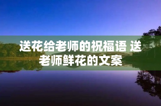 送花给老师的祝福语 送老师鲜花的文案
