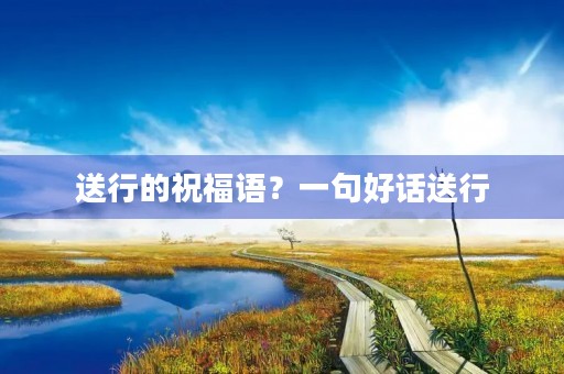 送行的祝福语?一句好话送行
