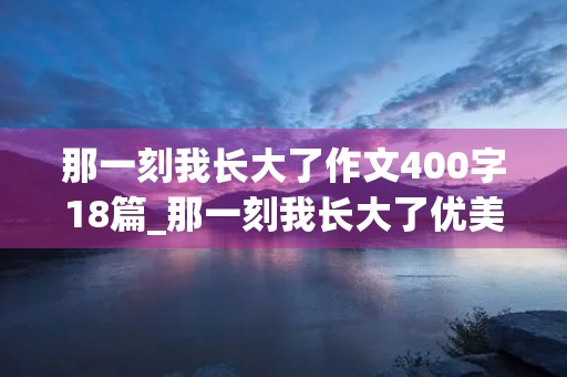 那一刻我长大了作文400字18篇_那一刻我长大了优美开头结尾 那一刻我长大了作文400字18篇_那一刻我长大了优美开头结尾