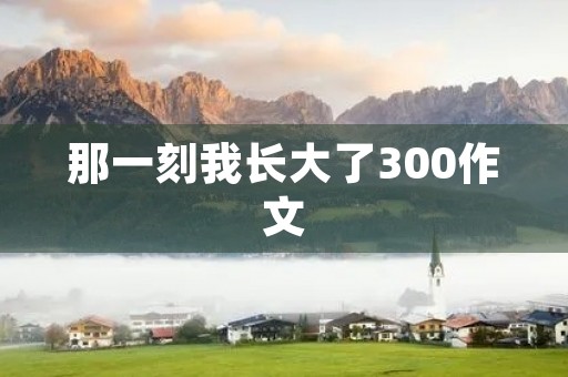 那一刻我长大了300作文 那一刻我长大了300作文