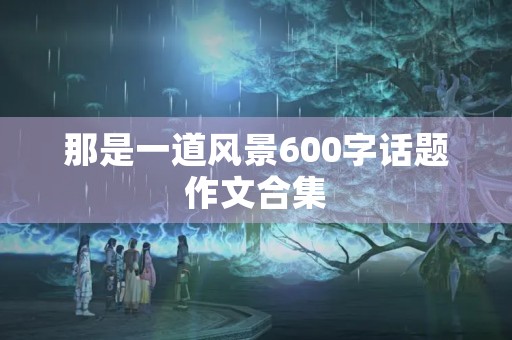 那是一道风景600字话题作文合集 那是一道风景600字话题作文合集