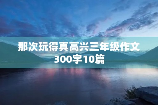 那次玩得真高兴三年级作文300字10篇 那次玩得真高兴三年级作文300字10篇