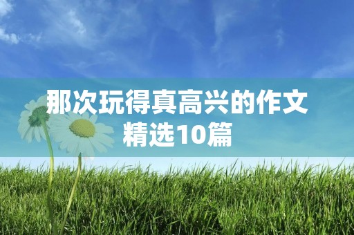 那次玩得真高兴的作文精选10篇 那次玩得真高兴的作文精选10篇