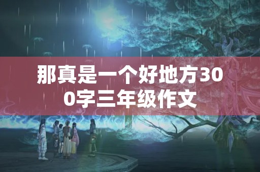 那真是一个好地方300字三年级作文 那真是一个好地方300字三年级作文