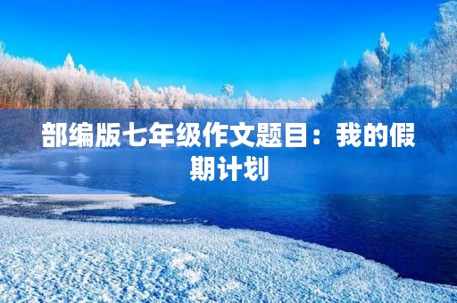 部编版七年级作文题目:我的假期计划 部编版七年级作文题目:我的假期计划