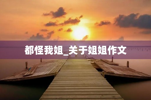 都怪我姐_关于姐姐作文 都怪我姐_关于姐姐作文