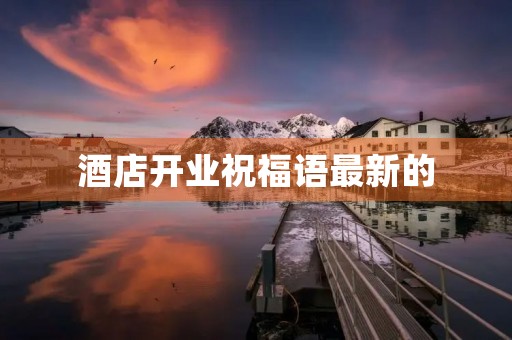 酒店开业祝福语最新的(祝愿酒店生意兴隆的话)