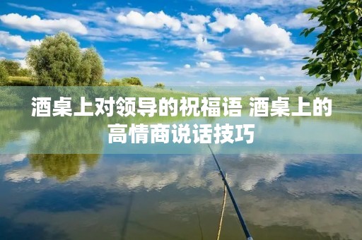 酒桌上对领导的祝福语 酒桌上的高情商说话技巧 酒桌上对领导的祝福语 酒桌上的高情商说话技巧