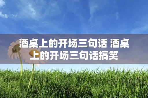 酒桌上的开场三句话 酒桌上的开场三句话搞笑
