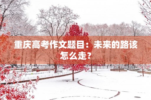 重庆高考作文题目：未来的路该怎么走？