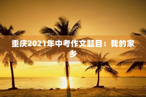重庆2021年中考作文题目:我的家乡 重庆2021年中考作文题目:我的家乡
