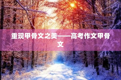 重现甲骨文之美——高考作文甲骨文 重现甲骨文之美——高考作文甲骨文