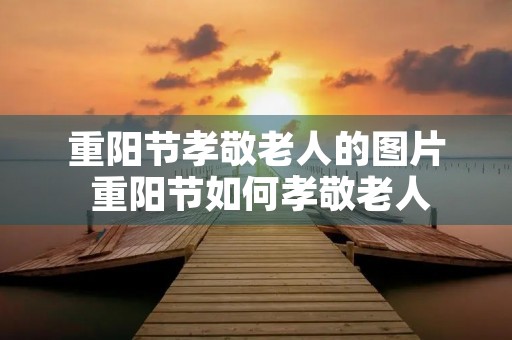 重阳节孝敬老人的图片 重阳节如何孝敬老人 重阳节孝敬老人的图片 重阳节如何孝敬老人