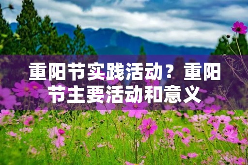 重阳节实践活动?重阳节主要活动和意义 重阳节实践活动?重阳节主要活动和意义